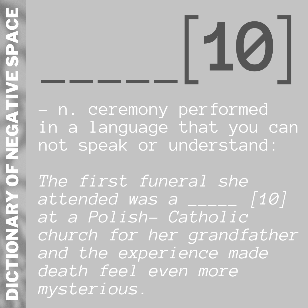 _____[10] – n. ceremony performed  in a language that you can not speak or understand:  The first funeral she attended was a _____ [10] at a Polish- Catholic church for her grandfather and the experience made death feel even more mysterious.