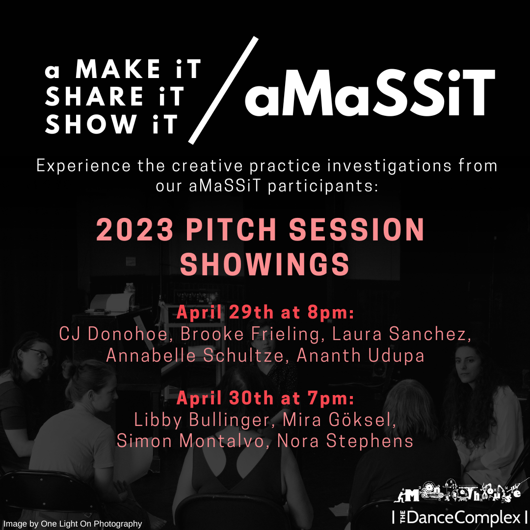 aMaSSiT - a MAKE iT/ SHARE iT/SHOW iT  Experience the creative practice investigations from our aMaSSiT participants:  aMaSSiT Pitch Session Showings 2023  April 29th @ 8pm CJ Donohoe, Brooke Frieling, Laura Sanchez, Annabelle Shultze, Ananth Upuda  April 30th @ 7pm Libby Bullinger, Mira Göskel, Simon Montalvo, Nora Stephens